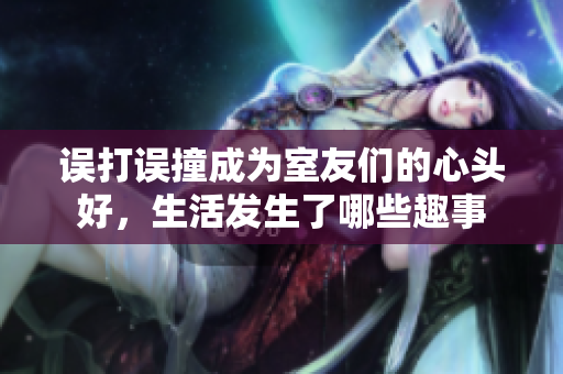 误打误撞成为室友们的心头好，生活发生了哪些趣事