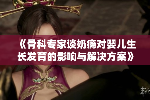 《骨科专家谈奶瘾对婴儿生长发育的影响与解决方案》
