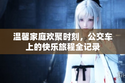 温馨家庭欢聚时刻，公交车上的快乐旅程全记录