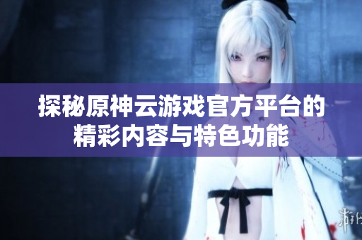 探秘原神云游戏官方平台的精彩内容与特色功能