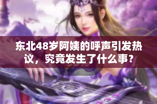 东北48岁阿姨的呼声引发热议，究竟发生了什么事？