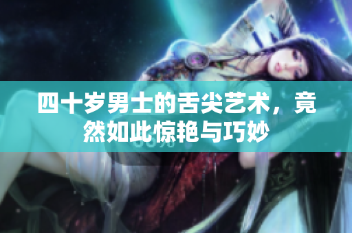 四十岁男士的舌尖艺术，竟然如此惊艳与巧妙