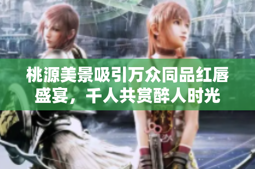 桃源美景吸引万众同品红唇盛宴，千人共赏醉人时光
