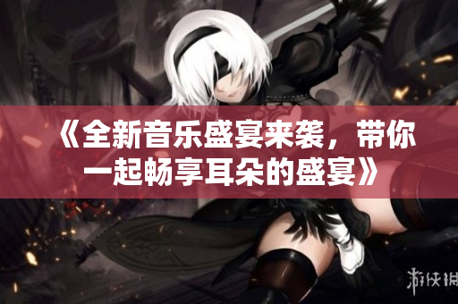 《全新音乐盛宴来袭，带你一起畅享耳朵的盛宴》