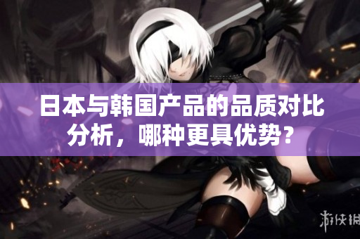 日本与韩国产品的品质对比分析，哪种更具优势？