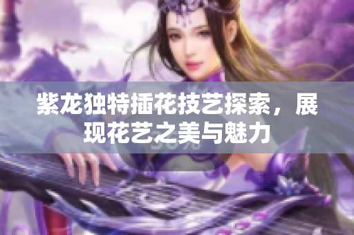紫龙独特插花技艺探索，展现花艺之美与魅力