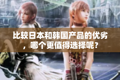比较日本和韩国产品的优劣，哪个更值得选择呢？