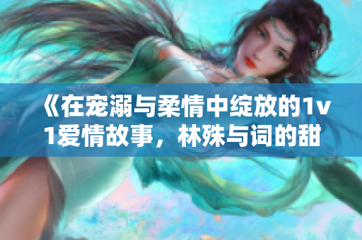 《在宠溺与柔情中绽放的1v1爱情故事，林殊与词的甜蜜旅程》