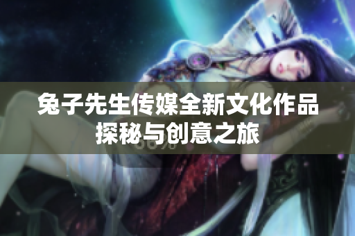 兔子先生传媒全新文化作品探秘与创意之旅