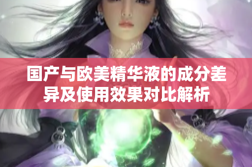 国产与欧美精华液的成分差异及使用效果对比解析