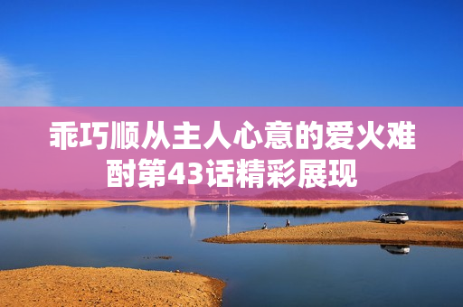 乖巧顺从主人心意的爱火难酎第43话精彩展现