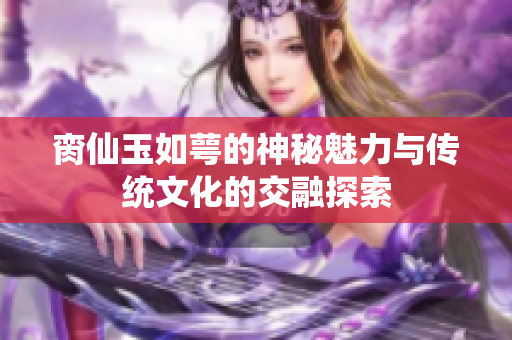 脔仙玉如萼的神秘魅力与传统文化的交融探索