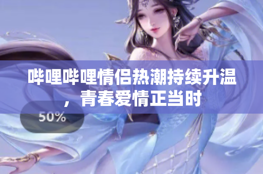 哔哩哔哩情侣热潮持续升温，青春爱情正当时
