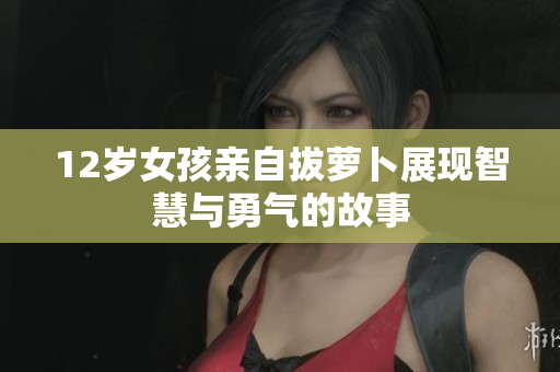12岁女孩亲自拔萝卜展现智慧与勇气的故事