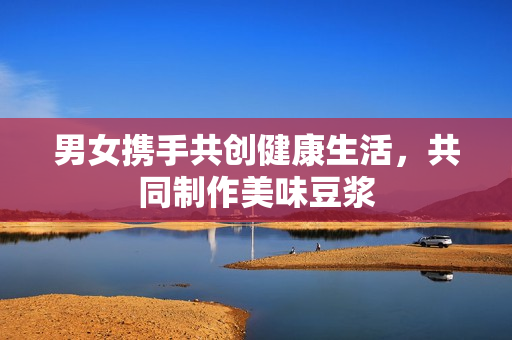 男女携手共创健康生活，共同制作美味豆浆