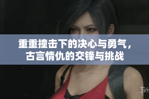 重重撞击下的决心与勇气，古言情仇的交锋与挑战