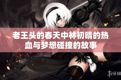 老王头的春天中林初晴的热血与梦想碰撞的故事