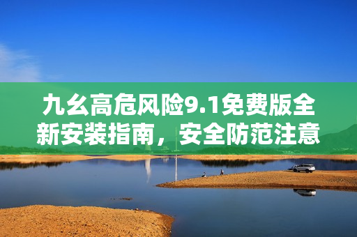 九幺高危风险9.1免费版全新安装指南，安全防范注意事项