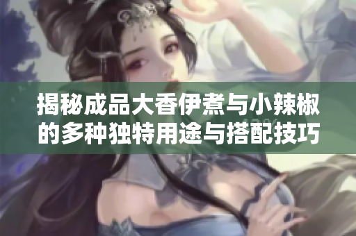 揭秘成品大香伊煮与小辣椒的多种独特用途与搭配技巧