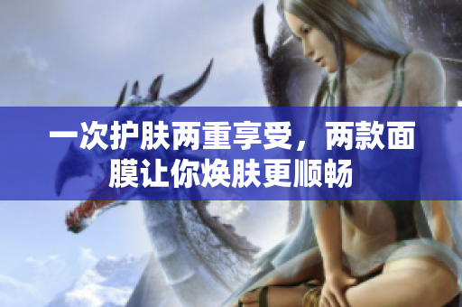 一次护肤两重享受，两款面膜让你焕肤更顺畅