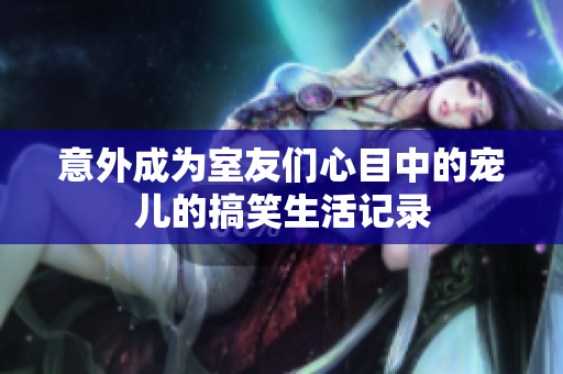 意外成为室友们心目中的宠儿的搞笑生活记录
