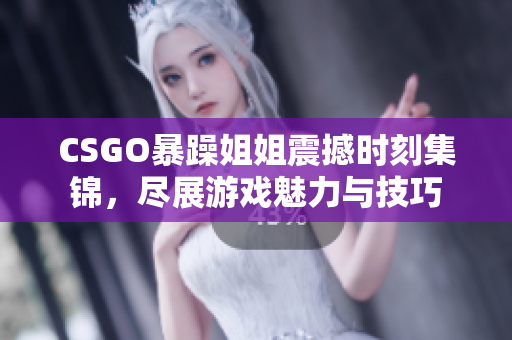 CSGO暴躁姐姐震撼时刻集锦，尽展游戏魅力与技巧