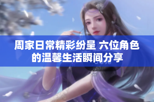 周家日常精彩纷呈 六位角色的温馨生活瞬间分享