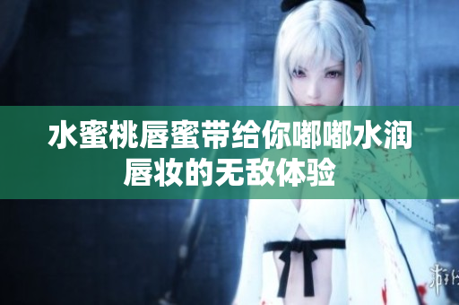水蜜桃唇蜜带给你嘟嘟水润唇妆的无敌体验