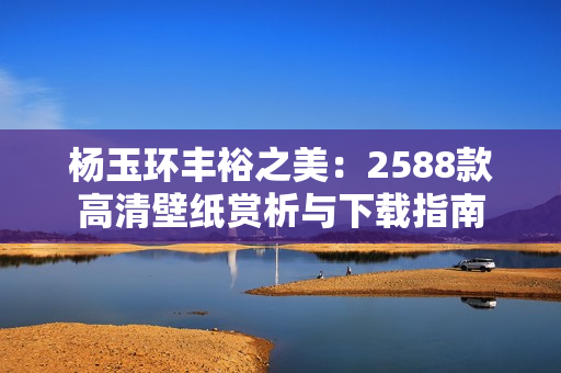 杨玉环丰裕之美：2588款高清壁纸赏析与下载指南