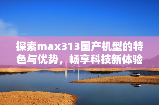探索max313国产机型的特色与优势，畅享科技新体验