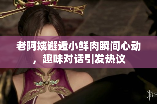 老阿姨邂逅小鲜肉瞬间心动，趣味对话引发热议