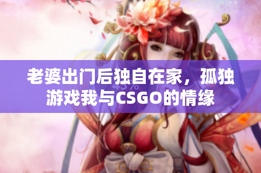 老婆出门后独自在家，孤独游戏我与CSGO的情缘