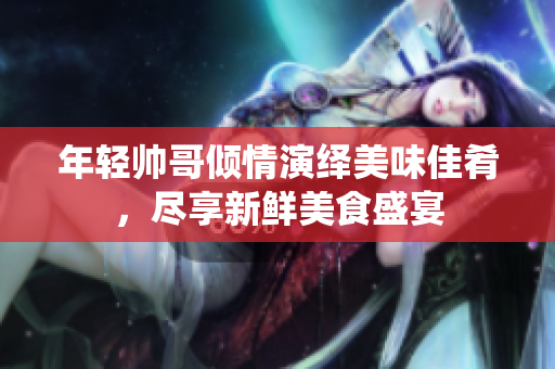 年轻帅哥倾情演绎美味佳肴，尽享新鲜美食盛宴