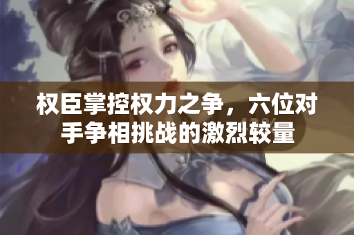 权臣掌控权力之争，六位对手争相挑战的激烈较量