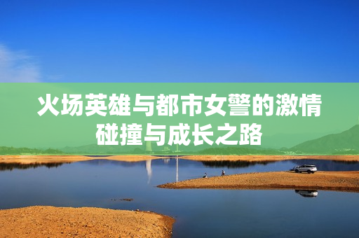 火场英雄与都市女警的激情碰撞与成长之路