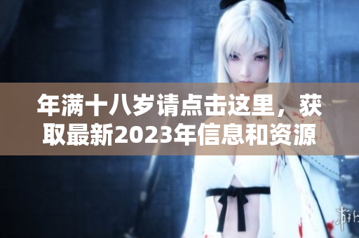 年满十八岁请点击这里，获取最新2023年信息和资源