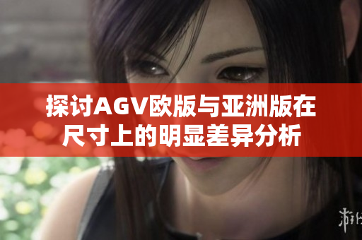 探讨AGV欧版与亚洲版在尺寸上的明显差异分析