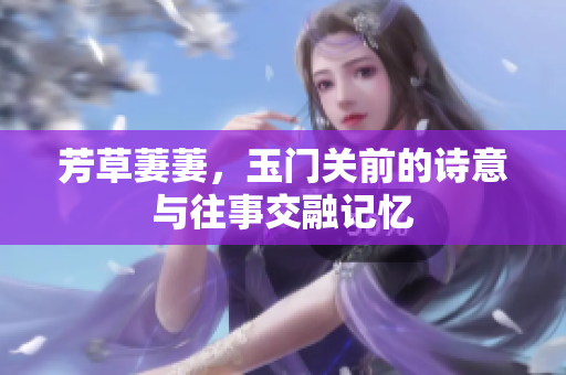 芳草萋萋，玉门关前的诗意与往事交融记忆