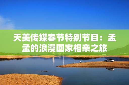 天美传媒春节特别节目：孟孟的浪漫回家相亲之旅