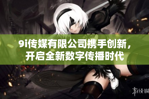 9i传媒有限公司携手创新，开启全新数字传播时代