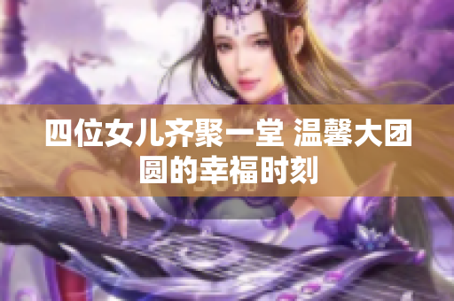 四位女儿齐聚一堂 温馨大团圆的幸福时刻