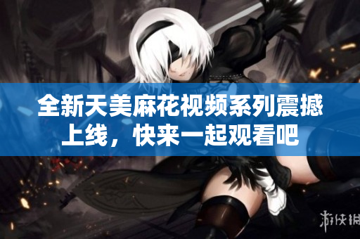 全新天美麻花视频系列震撼上线，快来一起观看吧