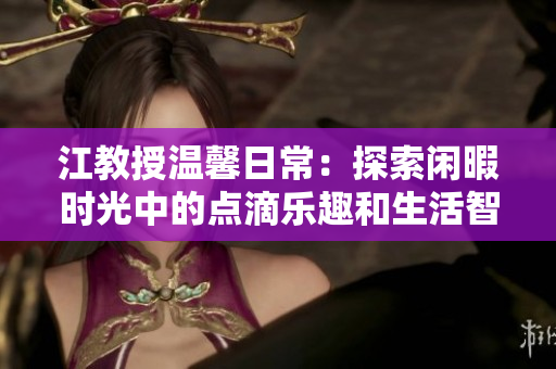 江教授温馨日常：探索闲暇时光中的点滴乐趣和生活智慧