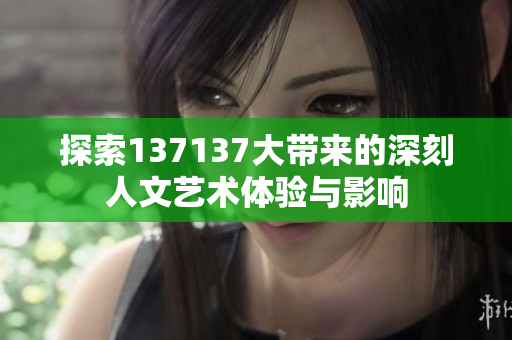 探索137137大带来的深刻人文艺术体验与影响