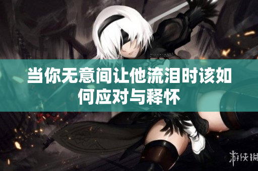当你无意间让他流泪时该如何应对与释怀