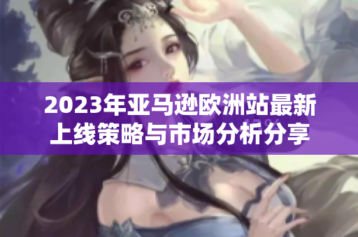 2023年亚马逊欧洲站最新上线策略与市场分析分享