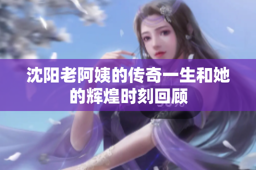 沈阳老阿姨的传奇一生和她的辉煌时刻回顾
