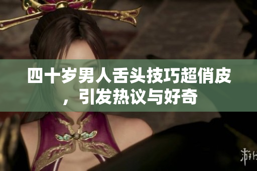 四十岁男人舌头技巧超俏皮，引发热议与好奇