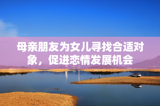 母亲朋友为女儿寻找合适对象，促进恋情发展机会
