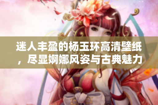 迷人丰盈的杨玉环高清壁纸，尽显婀娜风姿与古典魅力